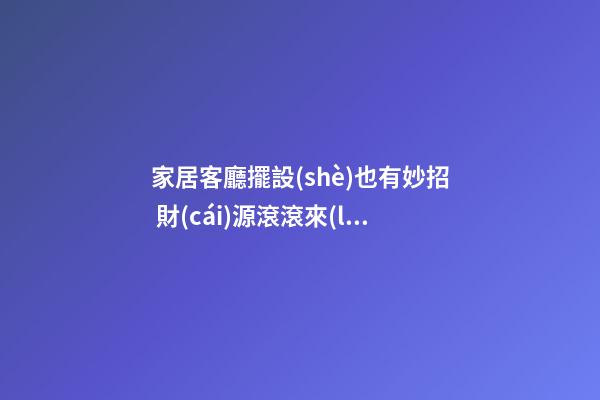 家居客廳擺設(shè)也有妙招 財(cái)源滾滾來(lái)